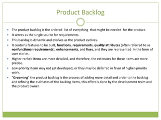 Product Backlog

   The product backlog is the ordered list of everything that might be needed for the product.
   It serves as the single source for requirements.
   This backlog is dynamic and evolves as the product evolves.
   It contains features to be built, functions, requirements, quality attributes (often referred to as
    nonfunctional requirements), enhancements, and fixes, and they are represented in the form of
    user stories.
   Higher-ranked items are more detailed, and therefore, the estimates for these items are more
    precise.
   Low-priority items may not get developed, or they may be deferred in favor of higher-priority
    work.
   "Grooming" the product backlog is the process of adding more detail and order to the backlog
    and refining the estimates of the backlog items, this effort is done by the development team and
    the product owner.
 
