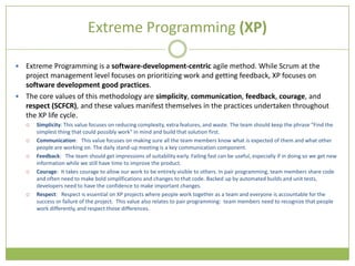 Extreme Programming (XP)

 Extreme Programming is a software-development-centric agile method. While Scrum at the
  project management level focuses on prioritizing work and getting feedback, XP focuses on
  software development good practices.
 The core values of this methodology are simplicity, communication, feedback, courage, and
  respect (SCFCR), and these values manifest themselves in the practices undertaken throughout
  the XP life cycle.
       Simplicity: This value focuses on reducing complexity, extra features, and waste. The team should keep the phrase "Find the
        simplest thing that could possibly work" in mind and build that solution first.
       Communication: This value focuses on making sure all the team members know what is expected of them and what other
        people are working on. The daily stand-up meeting is a key communication component.
       Feedback: The team should get impressions of suitability early. Failing fast can be useful, especially if in doing so we get new
        information while we still have time to improve the product.
       Courage: It takes courage to allow our work to be entirely visible to others. In pair programming, team members share code
        and often need to make bold simplifications and changes to that code. Backed up by automated builds and unit tests,
        developers need to have the confidence to make important changes.
       Respect: Respect is essential on XP projects where people work together as a team and everyone is accountable for the
        success or failure of the project. This value also relates to pair programming: team members need to recognize that people
        work differently, and respect those differences.
 