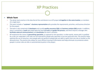 XP Practices

   Whole Team
       The whole team practice is the idea that all the contributors to an XP project sit together in the same location, as members
        of a single team.
       This team includes a "customer" a business representative who provides the requirements, priorities, and business direction
        for the project.
       The team is also comprised of developers and usually quality assurance (QA) and business analysis (BA) people. In addition,
        there is sometimes a coach who helps keep the team on track and guides the process, and there may be a manager who
        facilitates external communications and coordinates the team's activities.
       XP emphasizes the notion of generalizing specialists, as opposed to role specialists. In other words, anyone who is qualified
        for a role can undertake it; the roles are not reserved for people who specialize in just one particular area. This practice helps
        optimize the use of resources, since people who can perform multiple jobs are able to switch from one role to another as the
        demand arises. The practice also allows for more efficient sharing of information and helps eliminate circumstances where
        people in certain roles are idle or overstretched at points in the project.
 