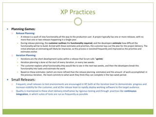 XP Practices

   Planning Games:
       Release Planning:
           A release is a push of new functionality all the way to the production user. A project typically has one or more releases, with no
            more than one or two releases happening in a Single year.
           During release planning, the customer outlines the functionality required, and the developers estimate how difficult the
            functionality will be to build. Armed with these estimates and priorities, the customer lays out the plan for the project delivery. The
            initial attempts at estimating will likely be imprecise, so this process is revisited frequently and improved as the priorities and
            estimates evolve.
       Iteration Planning:
           Iterations are the short development cycles within a release that Scrum calls "sprints'.
           Iteration planning is done at the start of every iteration, or every two weeks.
           The customer explains what functionality they would like to see in the next two weeks, and then the developers break this
            functionality into tasks and estimate the work.
           Based on these estimates (which are more refined than the release planning estimates) and the amount of work accomplished in
            the previous iteration, the team commits to what work they think they can complete in the two-week period.

 Small Releases:
       Frequent, small releases to test environments are encouraged in XP, both at the iteration level to demonstrate progress and
        increase visibility for the customer, and at the release level to rapidly deploy working software to the target audience.
       Quality is maintained in these short delivery timeframes by rigorous testing and through practices like continuous
        integration, in which suites of tests are run as frequently as possible.
 