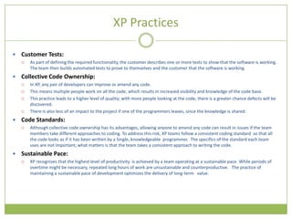 XP Practices

   Customer Tests:
       As part of defining the required functionality, the customer describes one or more tests to show that the software is working.
        The team then builds automated tests to prove to themselves and the customer that the software is working.
   Collective Code Ownership:
       In XP, any pair of developers can improve or amend any code.
       This means multiple people work on all the code, which results in increased visibility and knowledge of the code base.
       This practice leads to a higher level of quality; with more people looking at the code, there is a greater chance defects will be
        discovered.
       There is also less of an impact to the project if one of the programmers leaves, since the knowledge is shared.
   Code Standards:
       Although collective code ownership has its advantages, allowing anyone to amend any code can result in issues if the team
        members take different approaches to coding. To address this risk, XP teams follow a consistent coding standard so that all
        the code looks as if it has been written by a Single, knowledgeable programmer. The specifics of the standard each team
        uses are not important; what matters is that the team takes a consistent approach to writing the code.
   Sustainable Pace:
       XP recognizes that the highest level of productivity is achieved by a team operating at a sustainable pace. While periods of
        overtime might be necessary, repeated long hours of work are unsustainable and counterproductive. The practice of
        maintaining a sustainable pace of development optimizes the delivery of long-term value.
 