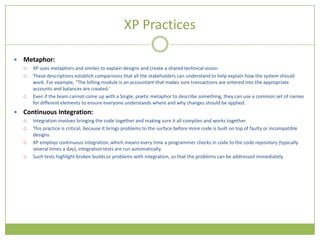 XP Practices

   Metaphor:
       XP uses metaphors and similes to explain designs and create a shared technical vision.
       These descriptions establish comparisons that all the stakeholders can understand to help explain how the system should
        work. For example, "The billing module is an accountant that makes sure transactions are entered into the appropriate
        accounts and balances are created:‘
       Even if the team cannot come up with a Single, poetic metaphor to describe something, they can use a common set of names
        for different elements to ensure everyone understands where and why changes should be applied.
   Continuous Integration:
       Integration involves bringing the code together and making sure it all compiles and works together.
       This practice is critical, because it brings problems to the surface before more code is built on top of faulty or incompatible
        designs.
       XP employs continuous integration, which means every time a programmer checks in code to the code repository (typically
        several times a day), integration tests are run automatically.
       Such tests highlight broken builds or problems with integration, so that the problems can be addressed immediately.
 