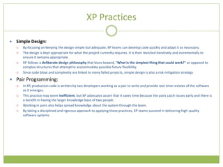 XP Practices

   Simple Design:
       By focusing on keeping the design simple but adequate, XP teams can develop code quickly and adapt it as necessary.
       The design is kept appropriate for what the project currently requires. It is then revisited iteratively and incrementally to
        ensure it remains appropriate.
       XP follows a deliberate design philosophy that leans toward, "What is the simplest thing that could work?" as opposed to
        complex structures that attempt to accommodate possible future flexibility.
       Since code bloat and complexity are linked to many failed projects, simple design is also a risk mitigation strategy.

 Pair Programming:
       In XP, production code is written by two developers working as a pair to write and provide real-time reviews of the software
        as it emerges.
       This practice may seem inefficient, but XP advocates assert that it saves time because the pairs catch issues early and there is
        a benefit in having the larger knowledge base of two people.
       Working in pairs also helps spread knowledge about the system through the team.
       By taking a disciplined and rigorous approach to applying these practices, XP teams succeed in delivering high-quality
        software systems.
 