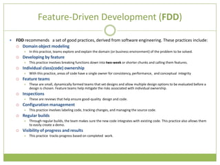 Feature-Driven Development (FDD)

   FDD recommends a set of good practices, derived from software engineering. These practices include:
     Domain object modeling
           In this practice, teams explore and explain the domain (or business environment) of the problem to be solved.
       Developing by feature
           This practice involves breaking functions down into two-week or shorter chunks and calling them features.
       Individual class(code) ownership
           With this practice, areas of code have a single owner for consistency, performance, and conceptual integrity
       Feature teams
           These are small, dynamically formed teams that vet designs and allow multiple design options to be evaluated before a
            design is chosen. Feature teams help mitigate the risks associated with individual ownership.
       Inspections
           These are reviews that help ensure good-quality design and code.
       Configuration management
           This practice involves labeling code, tracking changes, and managing the source code.
       Regular builds
           Through regular builds, the team makes sure the new code integrates with existing code. This practice also allows them
            to easily create a demo.
       Visibility of progress and results
           This practice tracks progress based on completed work.
 