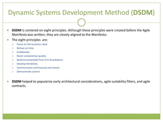 Dynamic Systems Development Method (DSDM)

 DSDM is centered on eight principles. Although these principles were created before the Agile
  Manifesto was written, they are closely aligned to the Manifesto.
 The eight principles are:
       Focus on the business need
       Deliver on time
       Collaborate
       Never compromise quality
       Build incrementally from firm foundations
       Develop iteratively
       Communicate continuously and clearly
       Demonstrate control


   DSDM helped to popularize early architectural considerations, agile suitability filters, and agile
    contracts.
 