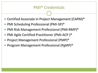 PMI® Credentials

 Certified Associate in Project Management (CAPM)®
 PMI Scheduling Professional (PMI-SP)®
 PMI Risk Management Professional (PMI-RMP)®
 PMI Agile Certified Practitioner (PMI-ACP )®
 Project Management Professional (PMP)®
 Program Management Professional (PgMP)®
 