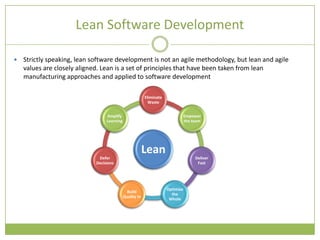 Lean Software Development

   Strictly speaking, lean software development is not an agile methodology, but lean and agile
    values are closely aligned. Lean is a set of principles that have been taken from lean
    manufacturing approaches and applied to software development

                                                          Eliminate
                                                            Waste


                                  Amplify                                        Empower
                                  Learning                                       the team




                                                          Lean
                              Defer                                                   Deliver
                             Decisions                                                 Fast




                                                                      Optimize
                                               Build
                                                                        the
                                             Quality In
                                                                       Whole
 