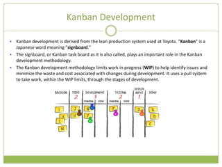 Kanban Development

 Kanban development is derived from the lean production system used at Toyota. "Kanban" is a
  Japanese word meaning "signboard."
 The signboard, or Kanban task board as it is also called, plays an important role in the Kanban
  development methodology.
 The Kanban development methodology limits work in progress (WIP) to help identify issues and
  minimize the waste and cost associated with changes during development. It uses a pull system
  to take work, within the WIP limits, through the stages of development.
 