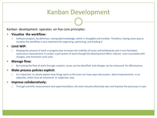 Kanban Development

Kanban development operates on five core principles:
 Visualize the workflow:
       Software projects, by definition, manipulate knowledge, which is intangible and invisible. Therefore, having some way to
        visualize the workflow is very important for organizing, optimizing, and tracking it.
   Limit WIP:
       Keeping the amount of work in progress low increases the visibility of issues and bottlenecks and in turn facilitates
        continuous improvement. It creates a pull system of work through the development effort, reduces costs associated with
        changes, and minimizes sunk costs.
   Manage flow:
       By tracking the flow of work through a system, issues can be identified and changes can be measured for effectiveness
   Make process policies explicit:
       It is important to clearly explain how things work so the team can have open discussions about improvements in an
        objective, rather than an emotional or subjective, way.
   Improve collaboratively:
       Through scientific measurement and experimentation, the team should collectively own and improve the processes it uses.
 