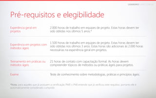 LEANDROFARIA.COM.BR

Pré-requisitos e elegibilidade
Experiência geral em
projetos

2.000 horas de trabalho em equipes de projeto. Estas horas devem ter
sido obtidas nos últimos 5 anos.*

Experiência em projetos com
métodos ágeis

1.500 horas de trabalho em equipes de projeto. Estas horas devem ter
sido obtidas nos últimos 3 anos. Estas horas são adicionais às 2.000 horas
necessárias na experiência geral em projetos.

Treinamento em práticas ou
métodos ágeis

21 horas de contato com capacitação formal. As horas devem
compreender tópicos de métodos ou práticas ágeis para projetos.

Exame

Teste de conhecimento sobre metodologias, práticas e princípios ágeis.

*Nota: para aqueles que já possuem a certificação PMP o PMI entende que já verificou este requitiso, portanto ele é
,
automaticamente considerado cumprido.

 