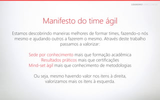 LEANDROFARIA.COM.BR

Manifesto do time ágil


Estamos descobrindo maneiras melhores de formar times, fazendo-o nós
mesmo e ajudando outros a fazerem o mesmo. Através deste trabalho
passamos a valorizar:

Sede por conhecimento mais que formação acadêmica
Resultados práticos mais que certificações
Mind-set ágil mais que conhecimento de metodologias

Ou seja, mesmo havendo valor nos itens à direita, 
valorizamos mais os itens à esquerda.

 