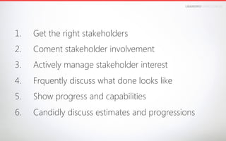 LEANDROFARIA.COM.BR

1. 

Get the right stakeholders

2. 

Coment stakeholder involvement

3. 

Actively manage stakeholder interest 

4. 

Frquently discuss what done looks like

5. 

Show progress and capabilities

6. 

Candidly discuss estimates and progressions

 