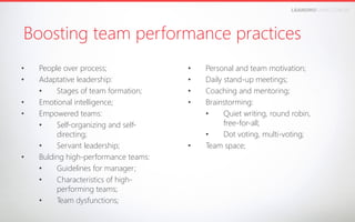 LEANDROFARIA.COM.BR

Boosting team performance practices
• 
• 
• 
• 

• 

People over process;
Adaptative leadership:
• 
Stages of team formation;
Emotional intelligence;
Empowered teams:
• 
Self-organizing and selfdirecting;
• 
Servant leadership;
Bulding high-performance teams:
• 
Guidelines for manager;
• 
Characteristics of highperforming teams;
• 
Team dysfunctions;

• 
• 
• 
• 

• 

Personal and team motivation;
Daily stand-up meetings;
Coaching and mentoring;
Brainstorming:
• 
Quiet writing, round robin,
free-for-all;
• 
Dot voting, multi-voting;
Team space;

 