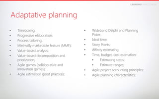 LEANDROFARIA.COM.BR

Adaptative planning
• 
• 
• 
• 
• 
• 
• 
• 

Timeboxing;
Progressive elaboration;
Process tailoring;
Minimally marketable feature (MMF);
Value-based analysis;
Value-based decomposition and
priorization;
Agile games (collaborative and
innovation games);
Agile estimation good practices;

• 
• 
• 
• 
• 

• 
• 

Wideband Delphi and Planning
Poker;
Ideal time;
Story Points;
Affinity estimating;
Time, budget, cost estimation:
• 
Estimating steps;
• 
Estimate ranges;
Agile project accounting principles;
Agile planning characteristics;

 
