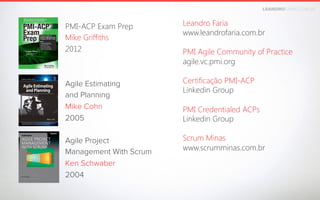 LEANDROFARIA.COM.BR

Leandro Faria
www.leandrofaria.com.br

PMI-ACP Exam Prep 
Mike Griffiths 
2012


PMI Agile Community of Practice
agile.vc.pmi.org


Certificação PMI-ACP
Linkedin Group

Agile Estimating
and Planning
Mike Cohn
2005



PMI Credentialed ACPs
Linkedin Group

Agile Project
Management With Scrum
Ken Schwaber
2004

Scrum Minas
www.scrumminas.com.br

 