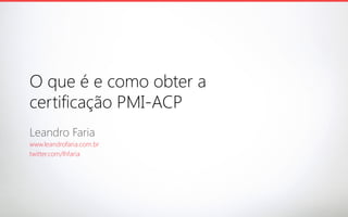 O que é e como obter a
certificação PMI-ACP
Leandro Faria
www.leandrofaria.com.br
twitter.com/lhfaria

 