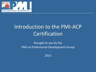 Introduction to the PMI-ACP
        Certification
           Brought to you by the
  PMI-LA Professional Development Group

                  2013
 