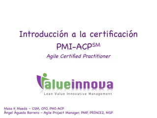 Introducción a la certiﬁcación
                 PMI-ACPSM
                        Agile Certiﬁed Practitioner




                       alueinnova
                       Lean Value Innovative Management




Masa K Maeda – PhD, CKTC, CSM, CPO, PMI-ACP
Ángel Águeda Barrero – Agile Project Manager, PMP, PRINCE2, MSP   Enero de 2013
 