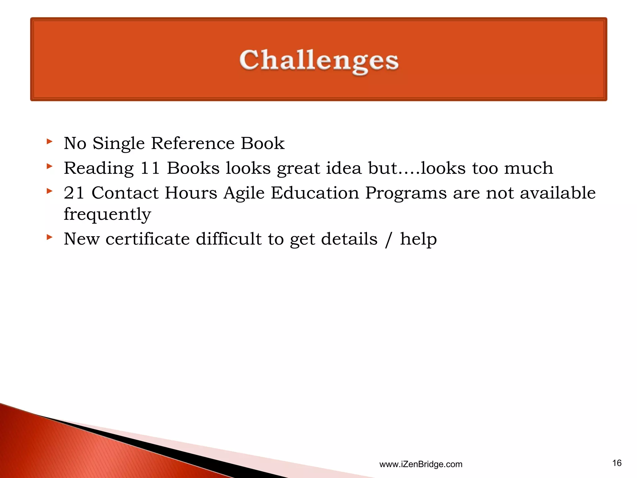    No Single Reference Book
   Reading 11 Books looks great idea but….looks too much
   21 Contact Hours Agile Education Programs are not available
    frequently
   New certificate difficult to get details / help




                                       www.iZenBridge.com         16
 