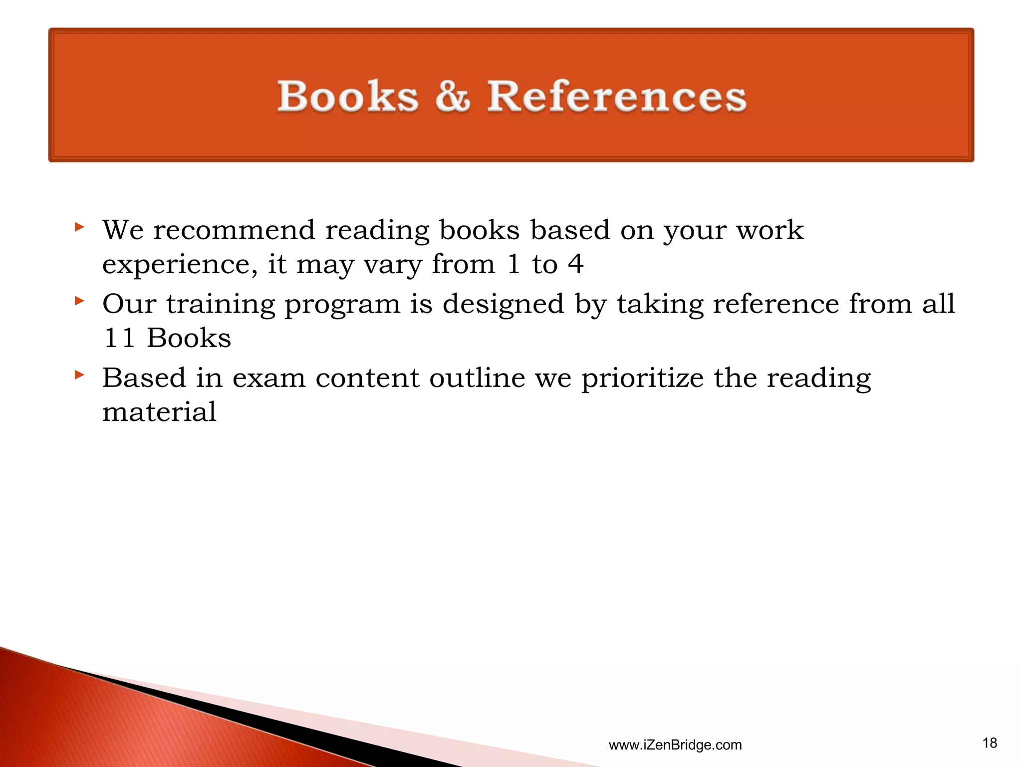    We recommend reading books based on your work
    experience, it may vary from 1 to 4
   Our training program is designed by taking reference from all
    11 Books
   Based in exam content outline we prioritize the reading
    material




                                        www.iZenBridge.com          18
 