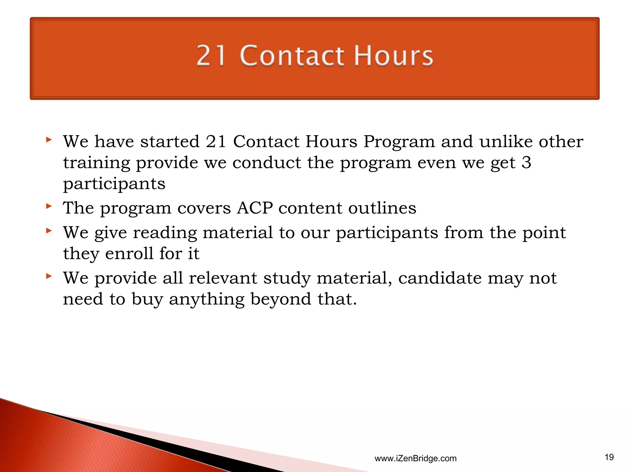    We have started 21 Contact Hours Program and unlike other
    training provide we conduct the program even we get 3
    participants
   The program covers ACP content outlines
   We give reading material to our participants from the point
    they enroll for it
   We provide all relevant study material, candidate may not
    need to buy anything beyond that.




                                       www.iZenBridge.com         19
 