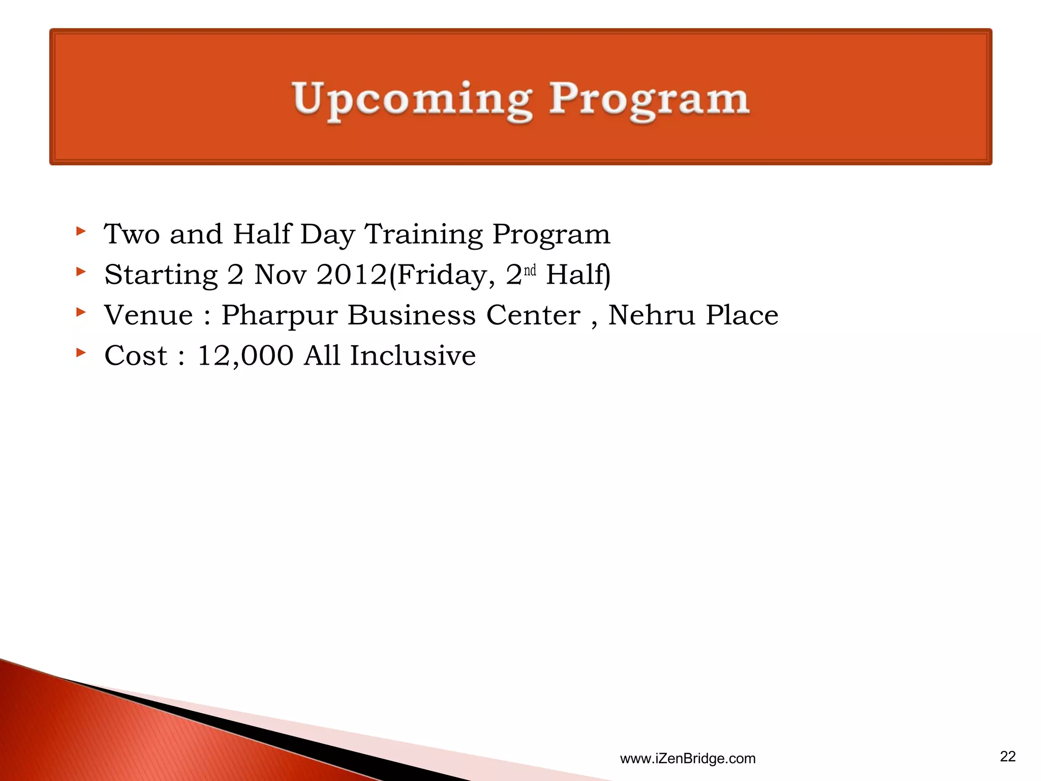    Two and Half Day Training Program
   Starting 2 Nov 2012(Friday, 2nd Half)
   Venue : Pharpur Business Center , Nehru Place
   Cost : 12,000 All Inclusive




                                      www.iZenBridge.com   22
 