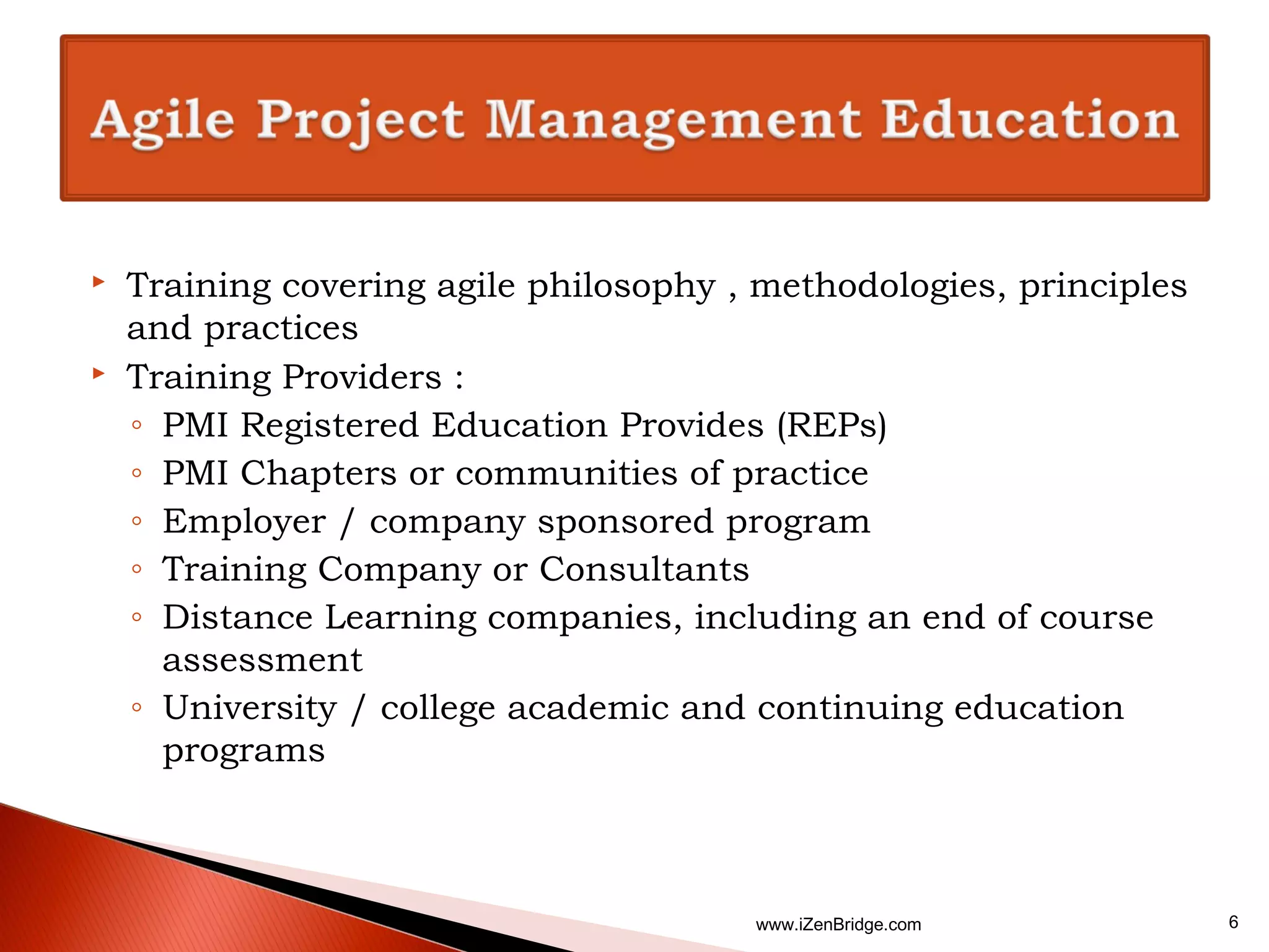    Training covering agile philosophy , methodologies, principles
    and practices
   Training Providers :
    ◦ PMI Registered Education Provides (REPs)
    ◦ PMI Chapters or communities of practice
    ◦ Employer / company sponsored program
    ◦ Training Company or Consultants
    ◦ Distance Learning companies, including an end of course
      assessment
    ◦ University / college academic and continuing education
      programs



                                        www.iZenBridge.com           6
 
