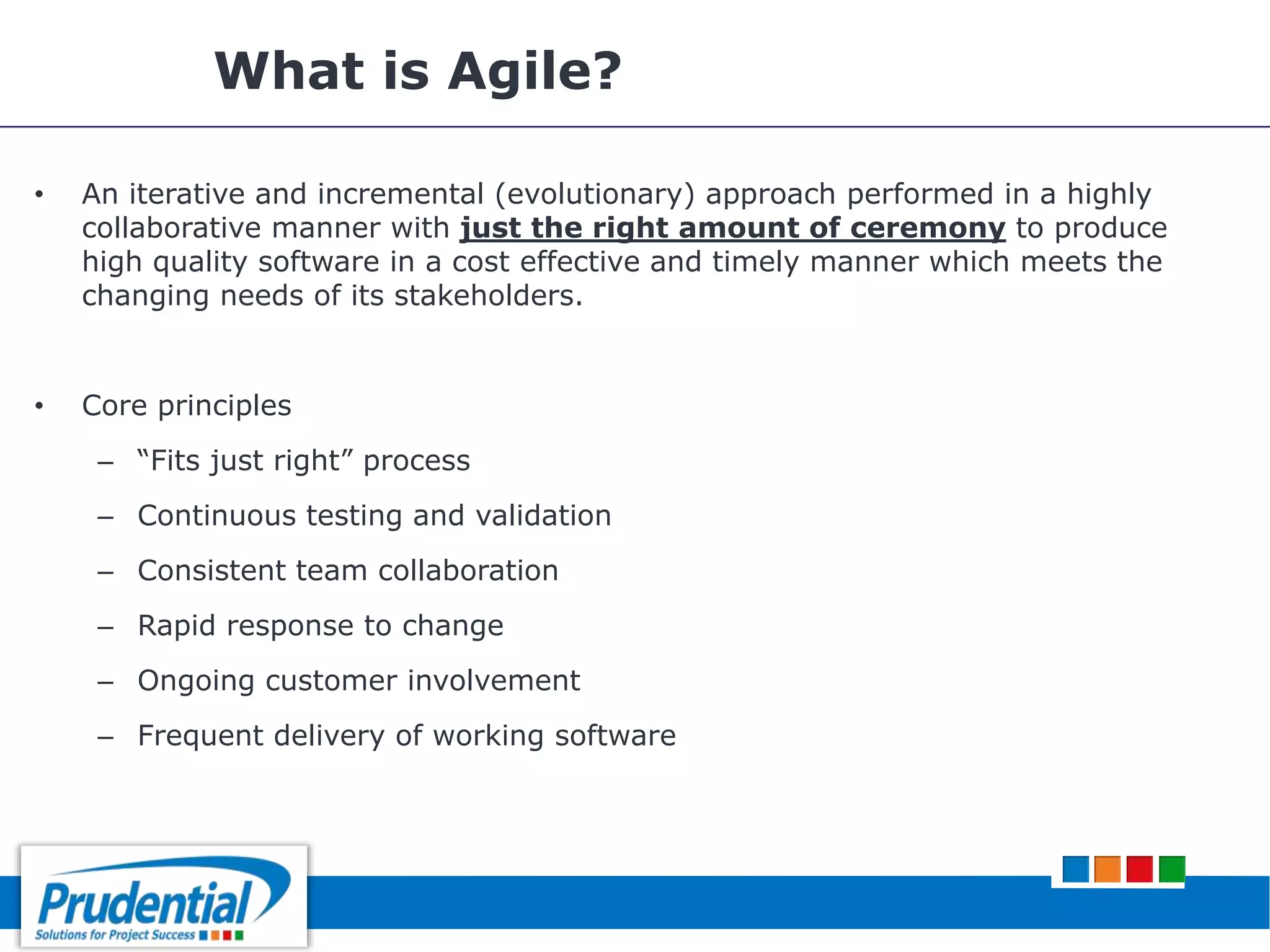 What is Agile?
• An iterative and incremental (evolutionary) approach performed in a highly
collaborative manner with just the right amount of ceremony to produce
high quality software in a cost effective and timely manner which meets the
changing needs of its stakeholders.
• Core principles
– “Fits just right” process
– Continuous testing and validation
– Consistent team collaboration
– Rapid response to change
– Ongoing customer involvement
– Frequent delivery of working software
 