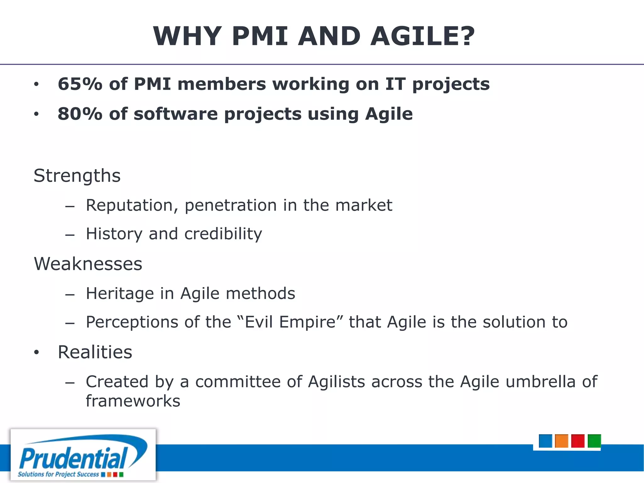 WHY PMI AND AGILE?
• 65% of PMI members working on IT projects
• 80% of software projects using Agile
Strengths
– Reputation, penetration in the market
– History and credibility
Weaknesses
– Heritage in Agile methods
– Perceptions of the “Evil Empire” that Agile is the solution to
• Realities
– Created by a committee of Agilists across the Agile umbrella of
frameworks
 