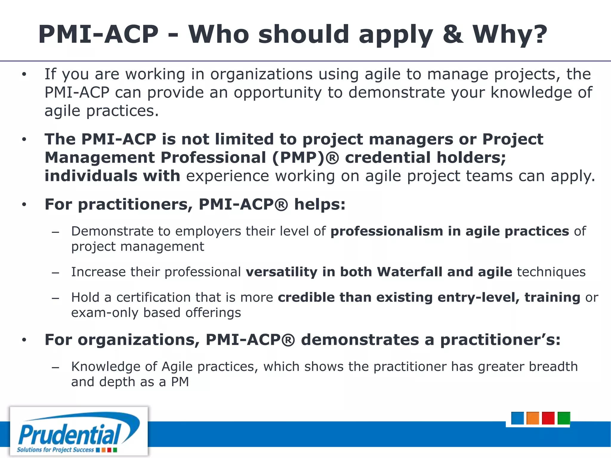 PMI-ACP - Who should apply & Why?
• If you are working in organizations using agile to manage projects, the
PMI-ACP can provide an opportunity to demonstrate your knowledge of
agile practices.
• The PMI-ACP is not limited to project managers or Project
Management Professional (PMP)® credential holders;
individuals with experience working on agile project teams can apply.
• For practitioners, PMI-ACP® helps:
– Demonstrate to employers their level of professionalism in agile practices of
project management
– Increase their professional versatility in both Waterfall and agile techniques
– Hold a certification that is more credible than existing entry-level, training or
exam-only based offerings
• For organizations, PMI-ACP® demonstrates a practitioner’s:
– Knowledge of Agile practices, which shows the practitioner has greater breadth
and depth as a PM
 