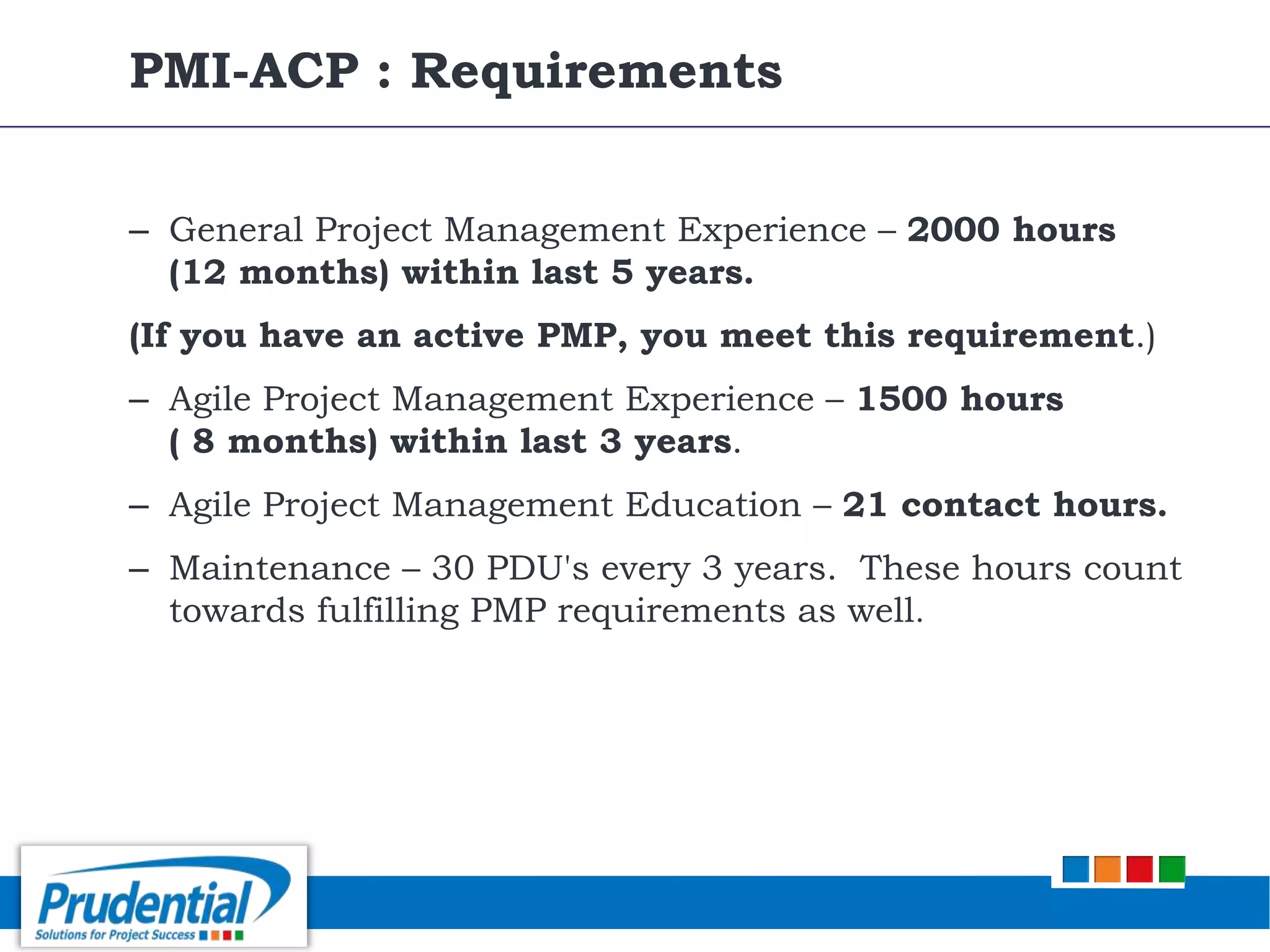 – General Project Management Experience – 2000 hours
(12 months) within last 5 years.
(If you have an active PMP, you meet this requirement.)
– Agile Project Management Experience – 1500 hours
( 8 months) within last 3 years.
– Agile Project Management Education – 21 contact hours.
– Maintenance – 30 PDU's every 3 years. These hours count
towards fulfilling PMP requirements as well.
PMI-ACP : Requirements
 