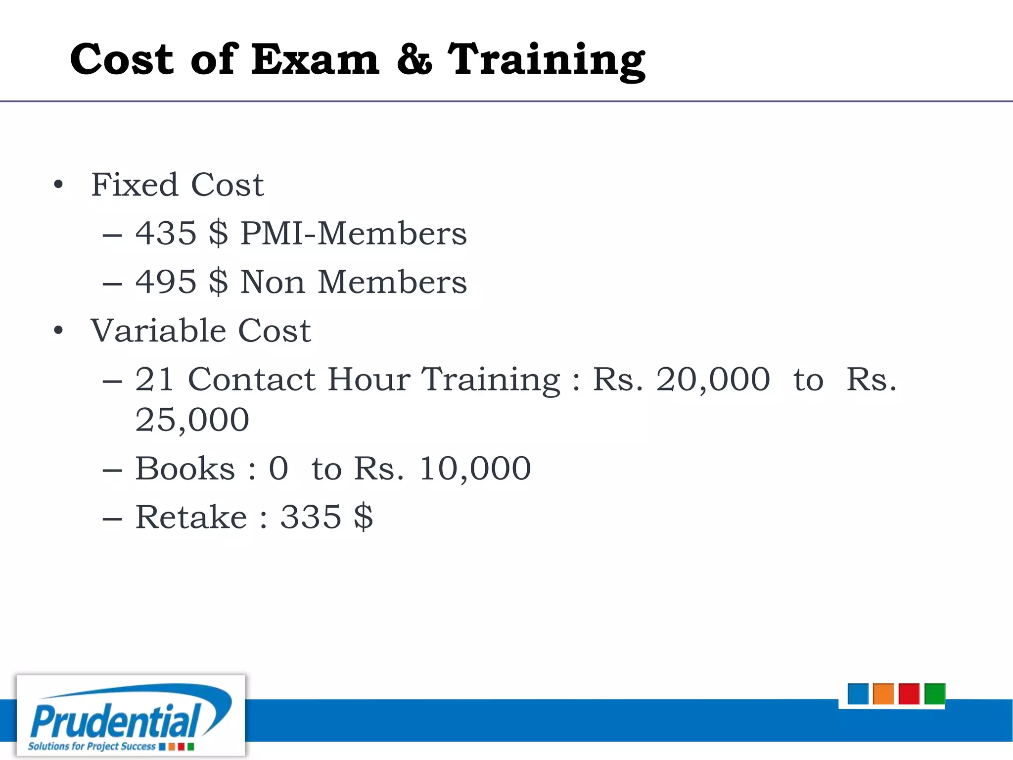 • Fixed Cost
– 435 $ PMI-Members
– 495 $ Non Members
• Variable Cost
– 21 Contact Hour Training : Rs. 20,000 to Rs.
25,000
– Books : 0 to Rs. 10,000
– Retake : 335 $
Cost of Exam & Training
 