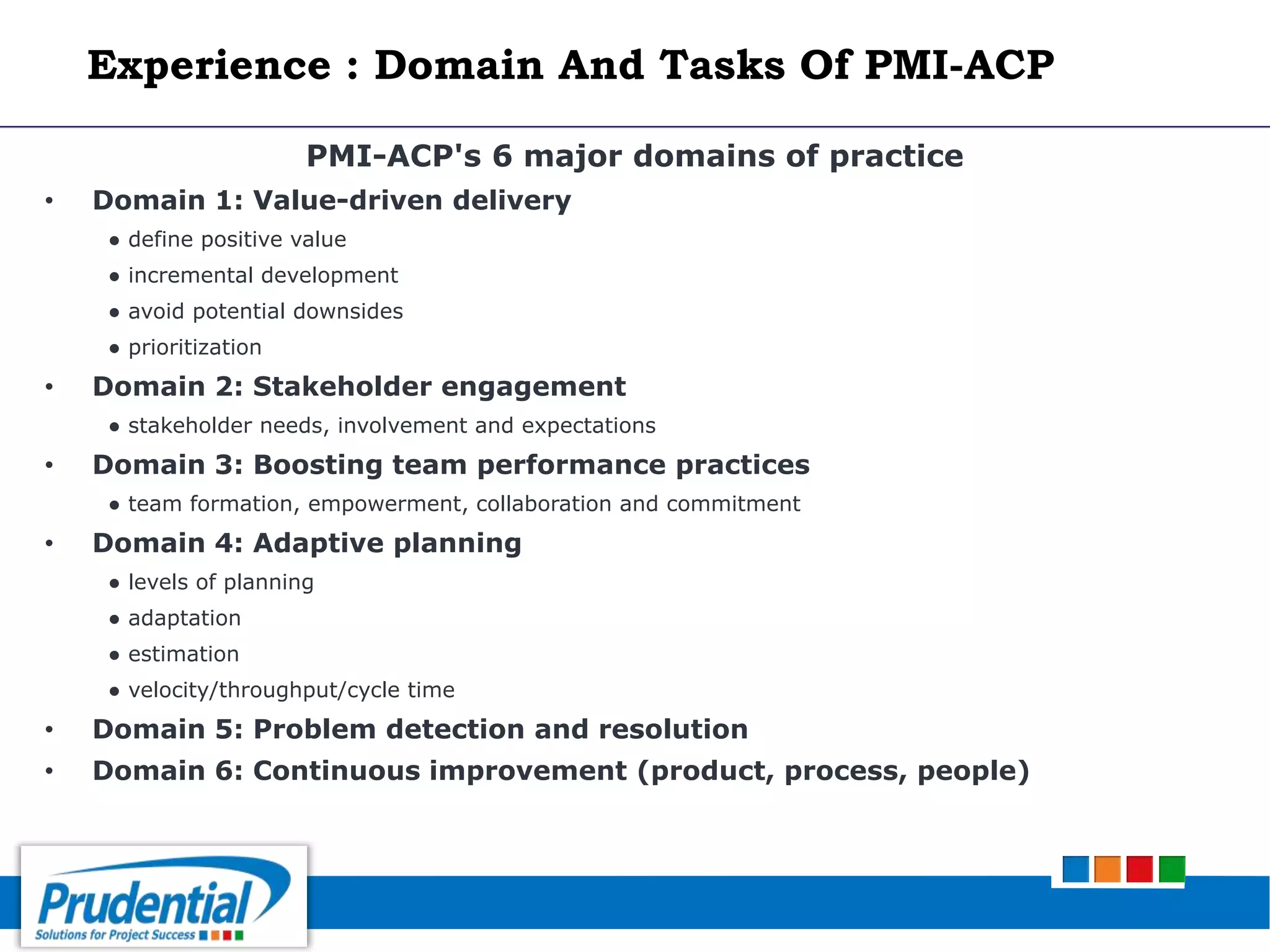 PMI-ACP's 6 major domains of practice
• Domain 1: Value-driven delivery
● define positive value
● incremental development
● avoid potential downsides
● prioritization
• Domain 2: Stakeholder engagement
● stakeholder needs, involvement and expectations
• Domain 3: Boosting team performance practices
● team formation, empowerment, collaboration and commitment
• Domain 4: Adaptive planning
● levels of planning
● adaptation
● estimation
● velocity/throughput/cycle time
• Domain 5: Problem detection and resolution
• Domain 6: Continuous improvement (product, process, people)
Experience : Domain And Tasks Of PMI-ACP
 