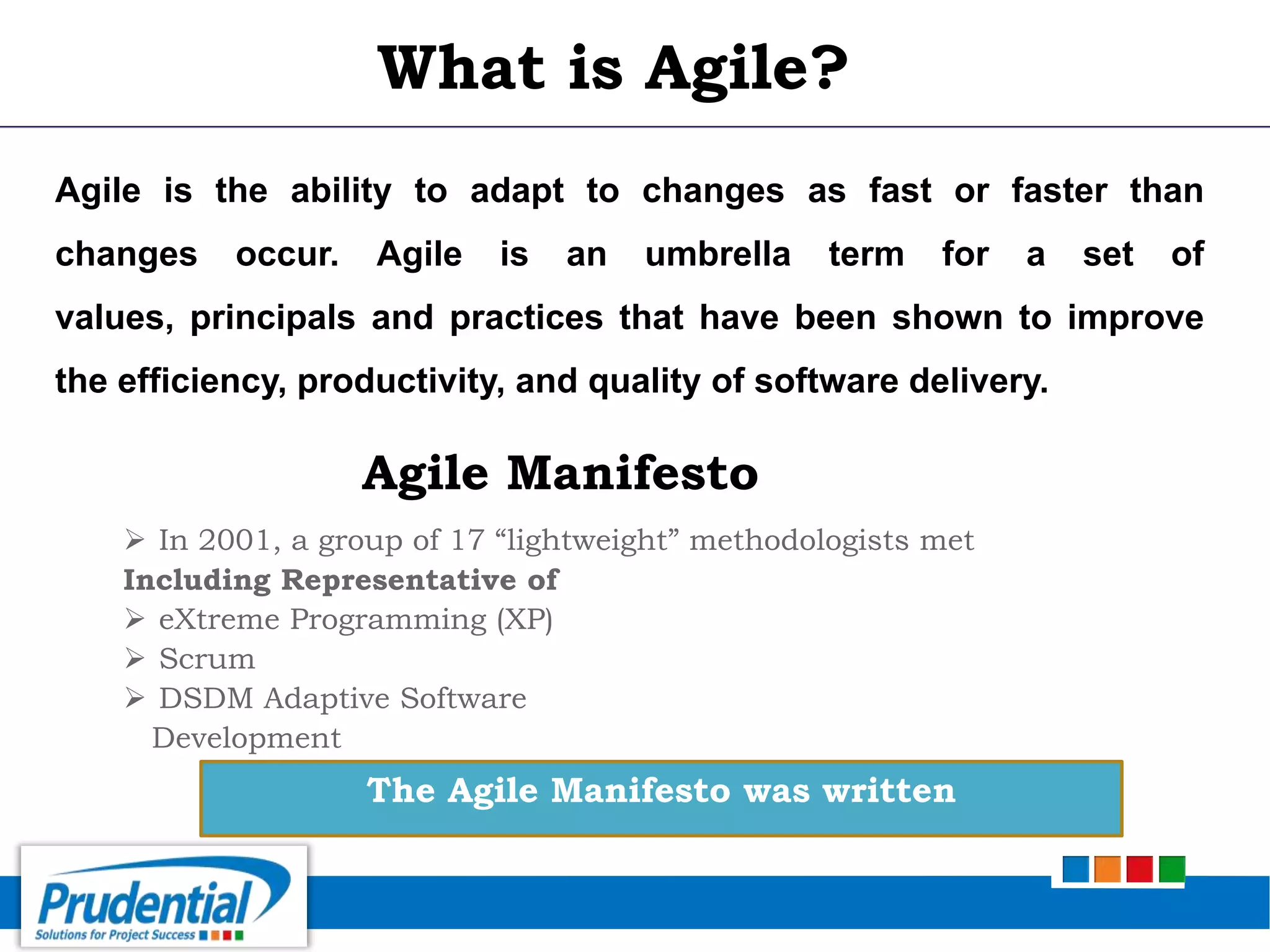 What is Agile?
Agile is the ability to adapt to changes as fast or faster than
changes occur. Agile is an umbrella term for a set of
values, principals and practices that have been shown to improve
the efficiency, productivity, and quality of software delivery.
The Agile Manifesto was written
 In 2001, a group of 17 “lightweight” methodologists met
Including Representative of
 eXtreme Programming (XP)
 Scrum
 DSDM Adaptive Software
Development
Agile Manifesto
 