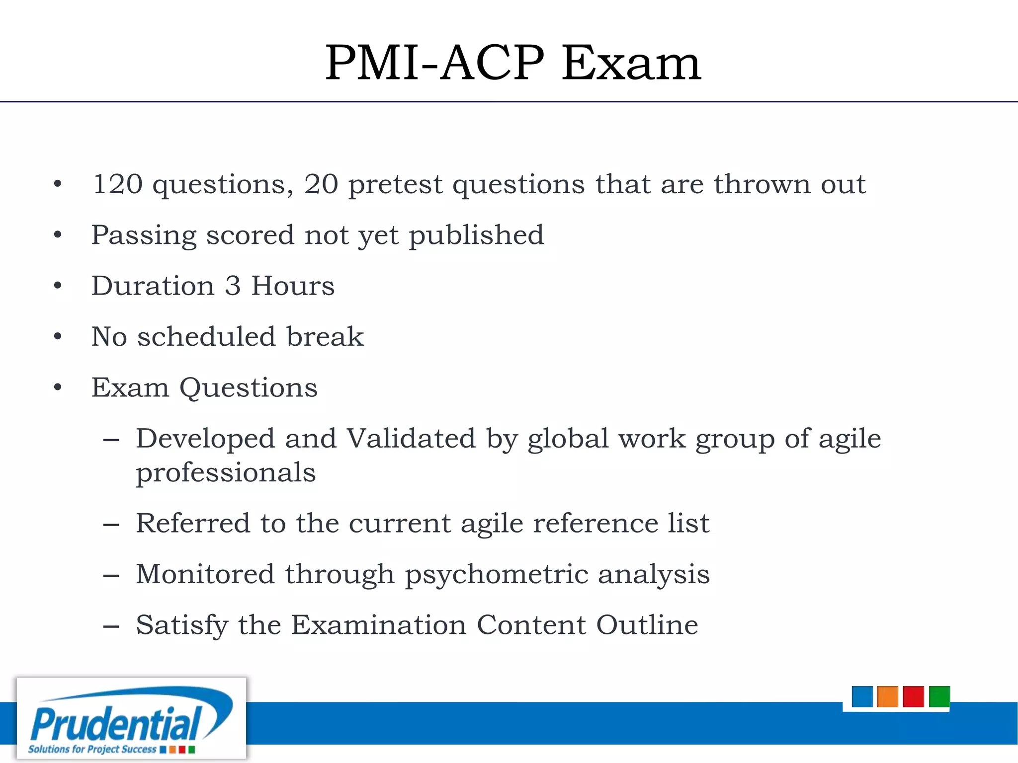 • 120 questions, 20 pretest questions that are thrown out
• Passing scored not yet published
• Duration 3 Hours
• No scheduled break
• Exam Questions
– Developed and Validated by global work group of agile
professionals
– Referred to the current agile reference list
– Monitored through psychometric analysis
– Satisfy the Examination Content Outline
PMI-ACP Exam
 