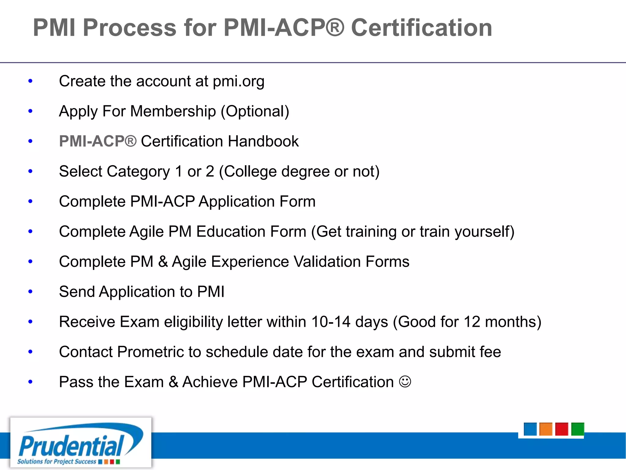 • Create the account at pmi.org
• Apply For Membership (Optional)
• PMI-ACP® Certification Handbook
• Select Category 1 or 2 (College degree or not)
• Complete PMI-ACP Application Form
• Complete Agile PM Education Form (Get training or train yourself)
• Complete PM & Agile Experience Validation Forms
• Send Application to PMI
• Receive Exam eligibility letter within 10-14 days (Good for 12 months)
• Contact Prometric to schedule date for the exam and submit fee
• Pass the Exam & Achieve PMI-ACP Certification 
PMI Process for PMI-ACP® Certification
 