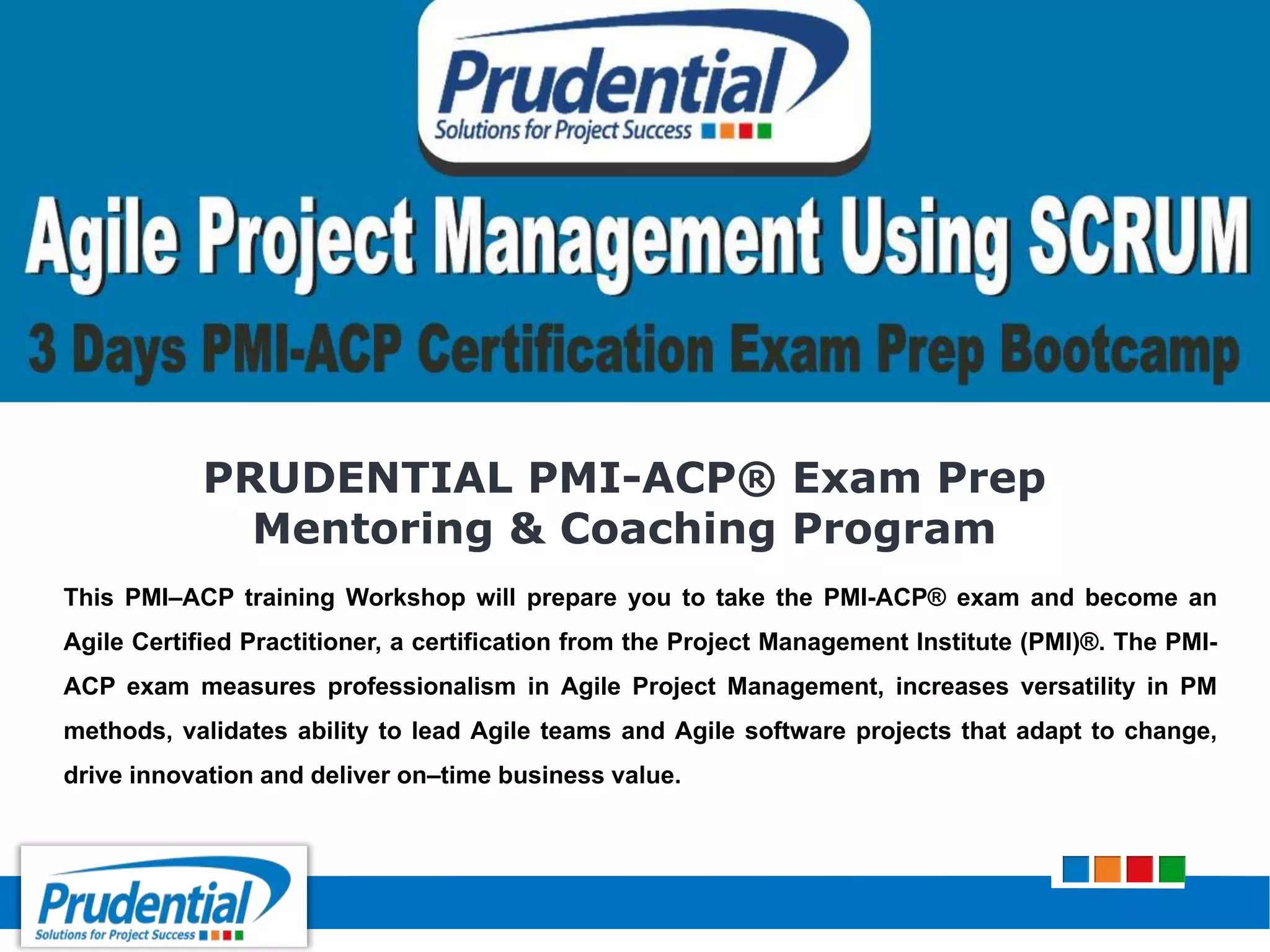PRUDENTIAL PMI-ACP® Exam Prep
Mentoring & Coaching Program
This PMI–ACP training Workshop will prepare you to take the PMI-ACP® exam and become an
Agile Certified Practitioner, a certification from the Project Management Institute (PMI)®. The PMI-
ACP exam measures professionalism in Agile Project Management, increases versatility in PM
methods, validates ability to lead Agile teams and Agile software projects that adapt to change,
drive innovation and deliver on–time business value.
 