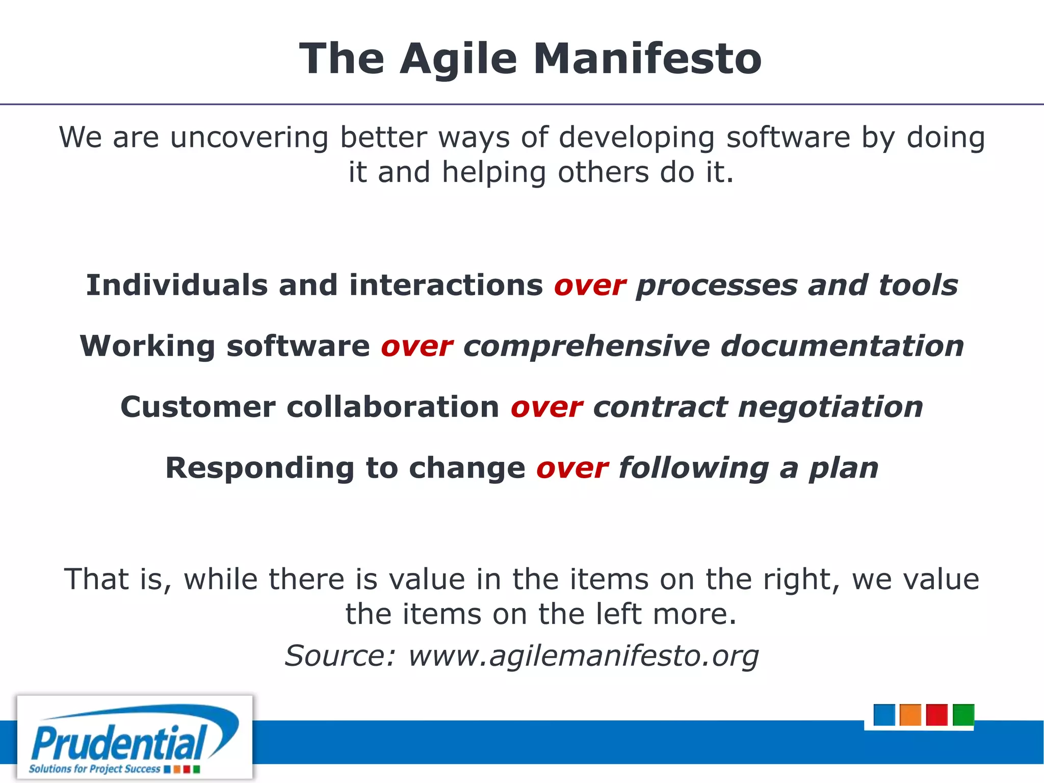 The Agile Manifesto
We are uncovering better ways of developing software by doing
it and helping others do it.
Individuals and interactions over processes and tools
Working software over comprehensive documentation
Customer collaboration over contract negotiation
Responding to change over following a plan
That is, while there is value in the items on the right, we value
the items on the left more.
Source: www.agilemanifesto.org
 