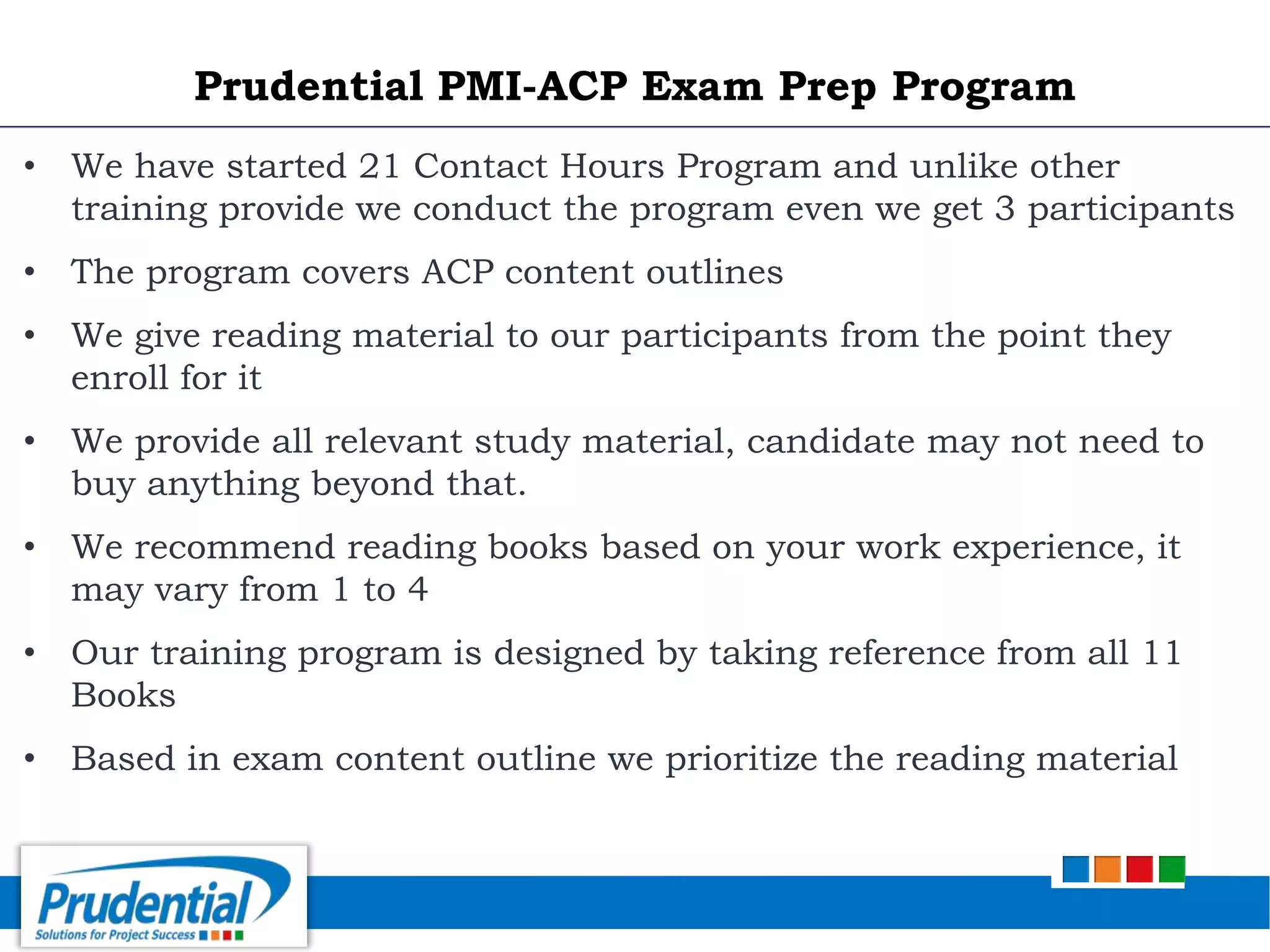 • We have started 21 Contact Hours Program and unlike other
training provide we conduct the program even we get 3 participants
• The program covers ACP content outlines
• We give reading material to our participants from the point they
enroll for it
• We provide all relevant study material, candidate may not need to
buy anything beyond that.
• We recommend reading books based on your work experience, it
may vary from 1 to 4
• Our training program is designed by taking reference from all 11
Books
• Based in exam content outline we prioritize the reading material
Prudential PMI-ACP Exam Prep Program
 