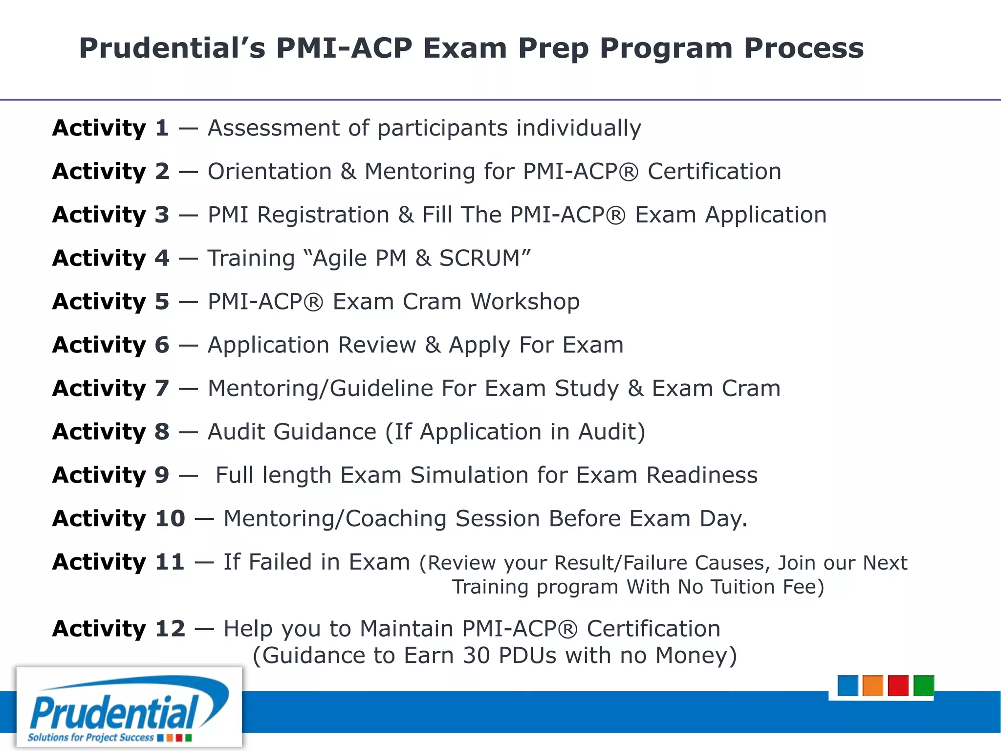 Prudential’s PMI-ACP Exam Prep Program Process
Activity 1 — Assessment of participants individually
Activity 2 — Orientation & Mentoring for PMI-ACP® Certification
Activity 3 — PMI Registration & Fill The PMI-ACP® Exam Application
Activity 4 — Training “Agile PM & SCRUM”
Activity 5 — PMI-ACP® Exam Cram Workshop
Activity 6 — Application Review & Apply For Exam
Activity 7 — Mentoring/Guideline For Exam Study & Exam Cram
Activity 8 — Audit Guidance (If Application in Audit)
Activity 9 — Full length Exam Simulation for Exam Readiness
Activity 10 — Mentoring/Coaching Session Before Exam Day.
Activity 11 — If Failed in Exam (Review your Result/Failure Causes, Join our Next
Training program With No Tuition Fee)
Activity 12 — Help you to Maintain PMI-ACP® Certification
(Guidance to Earn 30 PDUs with no Money)
 