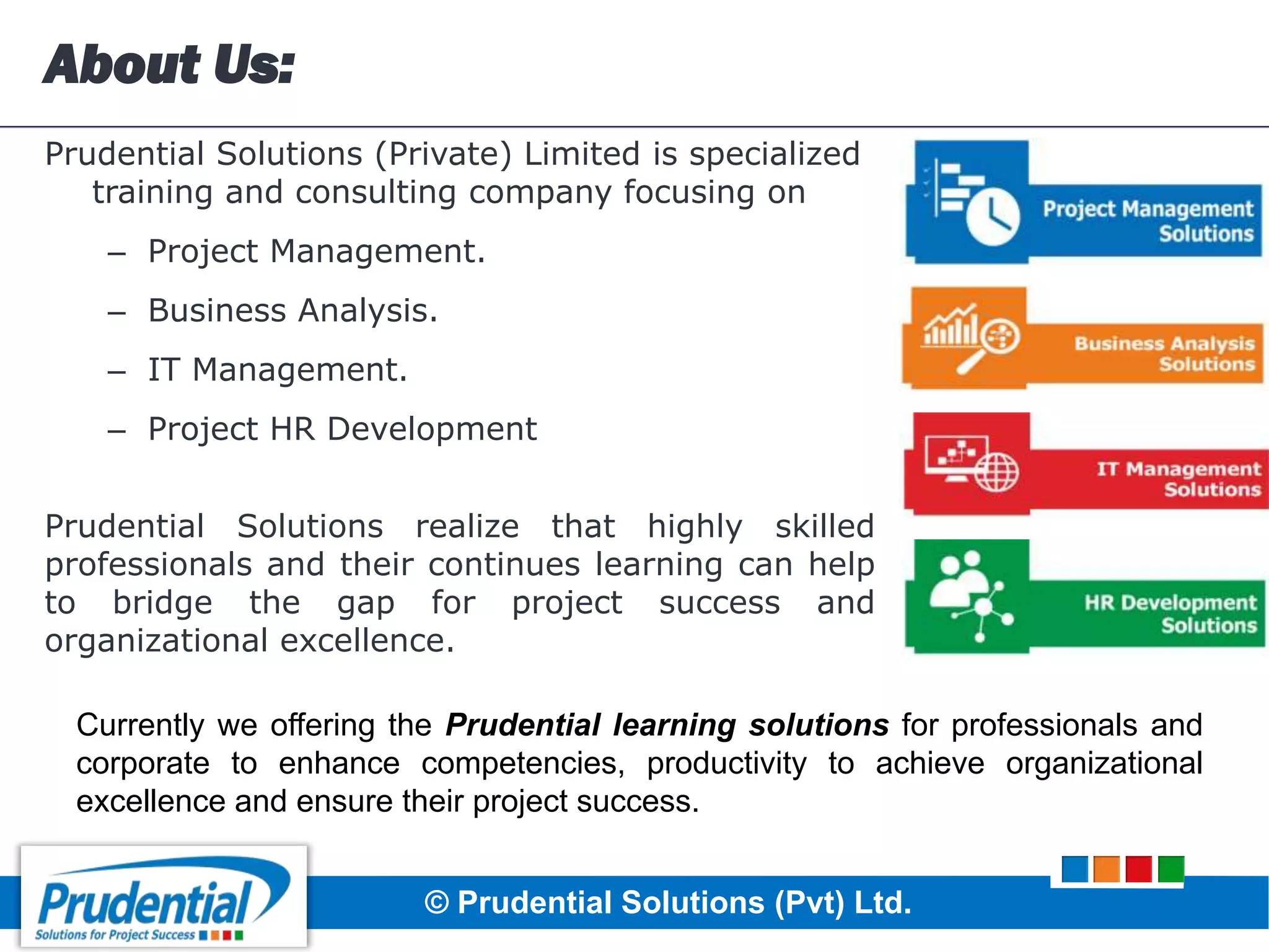 About Us:
Prudential Solutions (Private) Limited is specialized
training and consulting company focusing on
– Project Management.
– Business Analysis.
– IT Management.
– Project HR Development
Prudential Solutions realize that highly skilled
professionals and their continues learning can help
to bridge the gap for project success and
organizational excellence.
© Prudential Solutions (Pvt) Ltd.
Currently we offering the Prudential learning solutions for professionals and
corporate to enhance competencies, productivity to achieve organizational
excellence and ensure their project success.
 