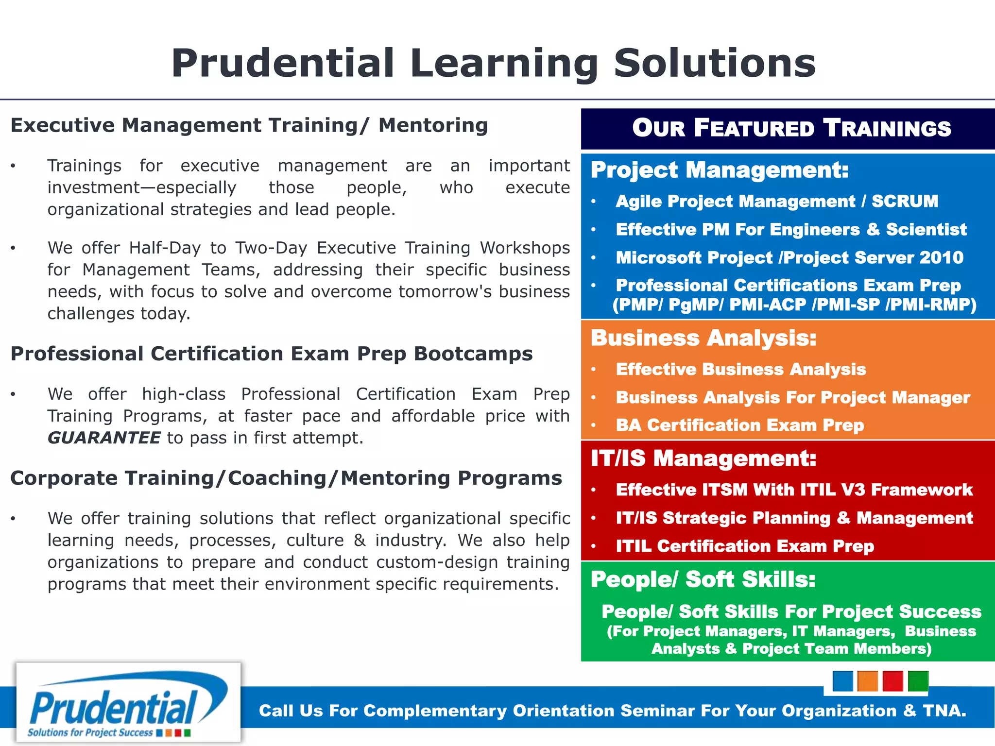 Prudential Learning Solutions
Executive Management Training/ Mentoring
• Trainings for executive management are an important
investment—especially those people, who execute
organizational strategies and lead people.
• We offer Half-Day to Two-Day Executive Training Workshops
for Management Teams, addressing their specific business
needs, with focus to solve and overcome tomorrow's business
challenges today.
Professional Certification Exam Prep Bootcamps
• We offer high-class Professional Certification Exam Prep
Training Programs, at faster pace and affordable price with
GUARANTEE to pass in first attempt.
Corporate Training/Coaching/Mentoring Programs
• We offer training solutions that reflect organizational specific
learning needs, processes, culture & industry. We also help
organizations to prepare and conduct custom-design training
programs that meet their environment specific requirements.
OUR FEATURED TRAININGS
Project Management:
• Agile Project Management / SCRUM
• Effective PM For Engineers & Scientist
• Microsoft Project /Project Server 2010
• Professional Certifications Exam Prep
(PMP/ PgMP/ PMI-ACP /PMI-SP /PMI-RMP)
Business Analysis:
• Effective Business Analysis
• Business Analysis For Project Manager
• BA Certification Exam Prep
IT/IS Management:
• Effective ITSM With ITIL V3 Framework
• IT/IS Strategic Planning & Management
• ITIL Certification Exam Prep
People/ Soft Skills:
People/ Soft Skills For Project Success
(For Project Managers, IT Managers, Business
Analysts & Project Team Members)
Call Us For Complementary Orientation Seminar For Your Organization & TNA.
 