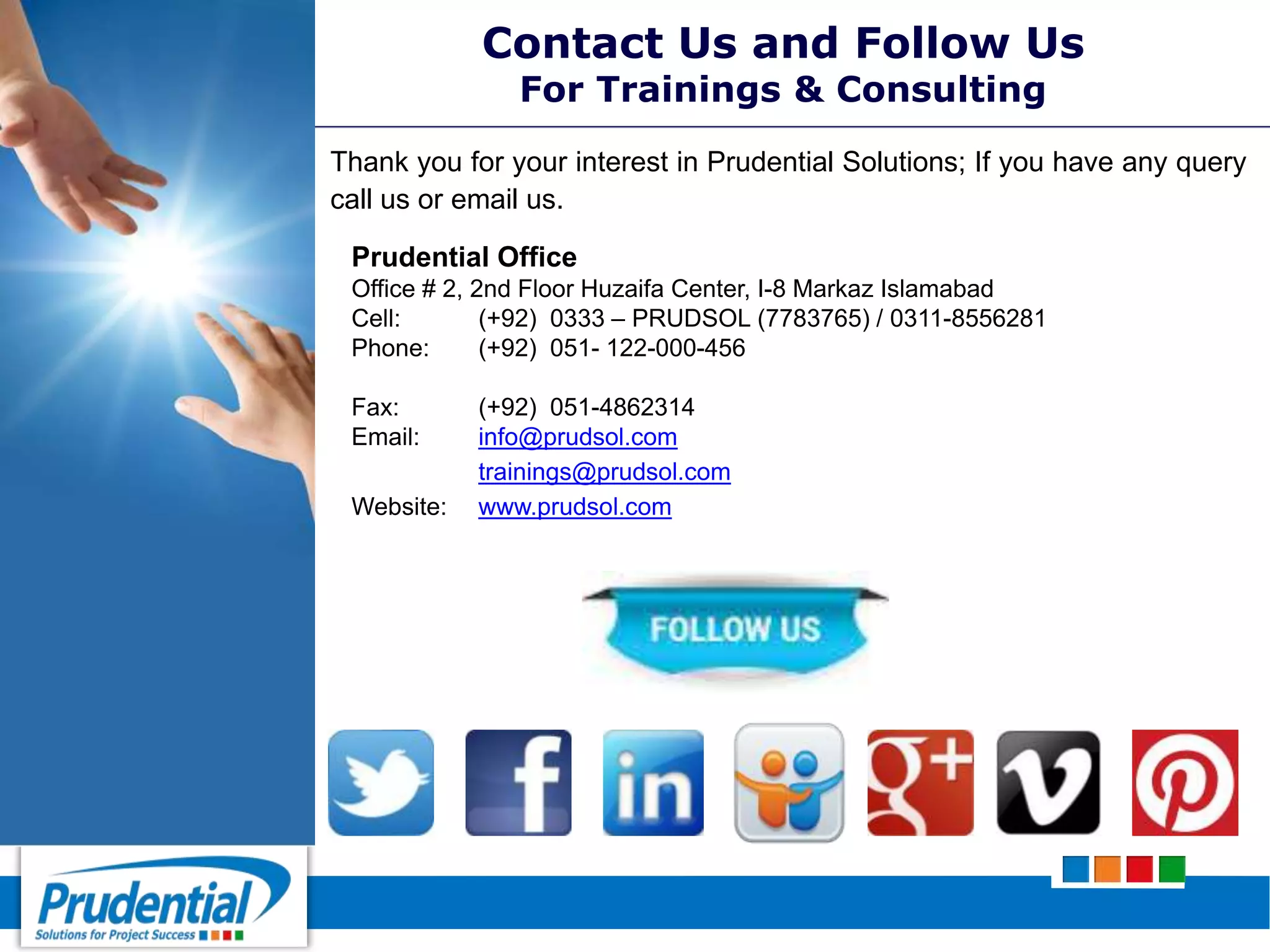 Contact Us and Follow Us
For Trainings & Consulting
Thank you for your interest in Prudential Solutions; If you have any query
call us or email us.
Prudential Office
Office # 2, 2nd Floor Huzaifa Center, I-8 Markaz Islamabad
Cell: (+92) 0333 – PRUDSOL (7783765) / 0311-8556281
Phone: (+92) 051- 122-000-456
Fax: (+92) 051-4862314
Email: info@prudsol.com
trainings@prudsol.com
Website: www.prudsol.com
 
