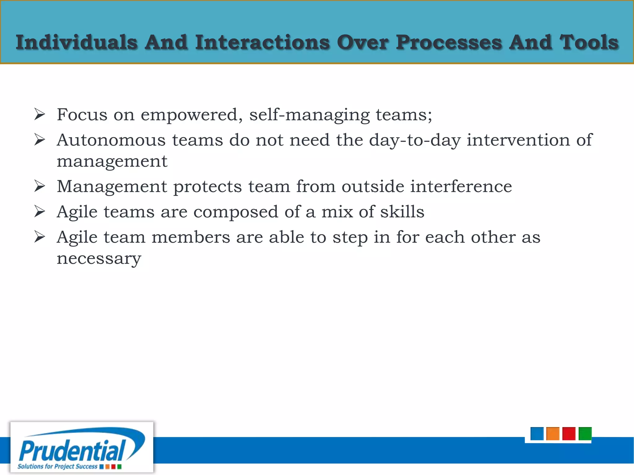  Focus on empowered, self-managing teams;
 Autonomous teams do not need the day-to-day intervention of
management
 Management protects team from outside interference
 Agile teams are composed of a mix of skills
 Agile team members are able to step in for each other as
necessary
Individuals And Interactions Over Processes And Tools
 