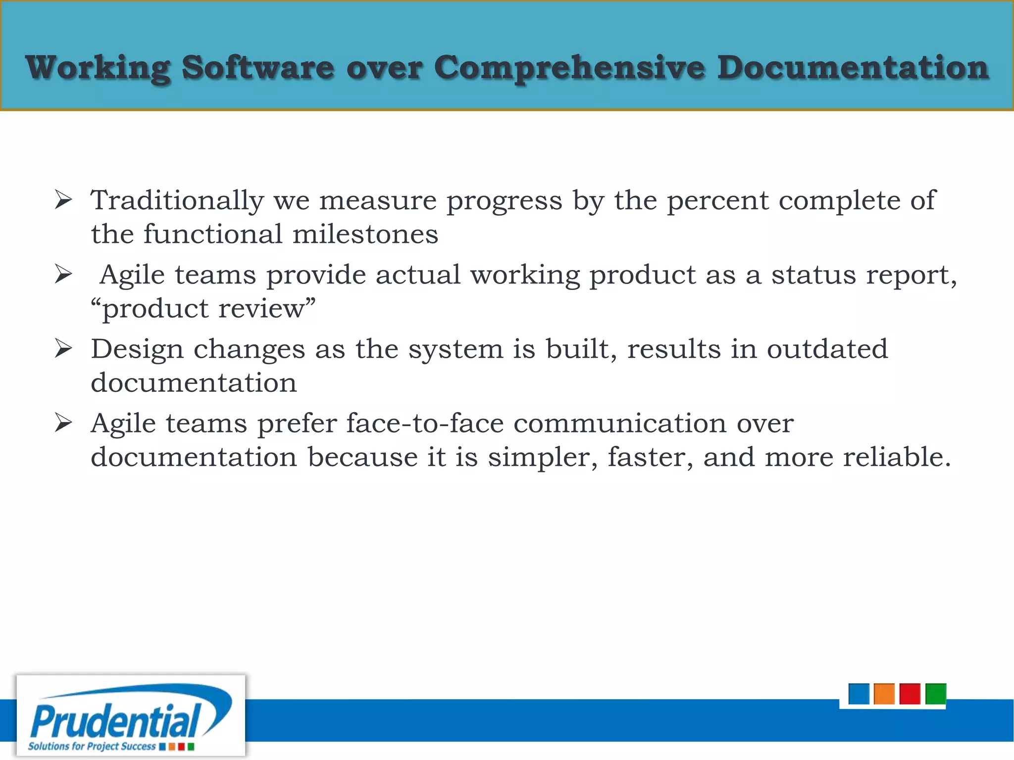  Traditionally we measure progress by the percent complete of
the functional milestones
 Agile teams provide actual working product as a status report,
“product review”
 Design changes as the system is built, results in outdated
documentation
 Agile teams prefer face-to-face communication over
documentation because it is simpler, faster, and more reliable.
Working Software over Comprehensive Documentation
 