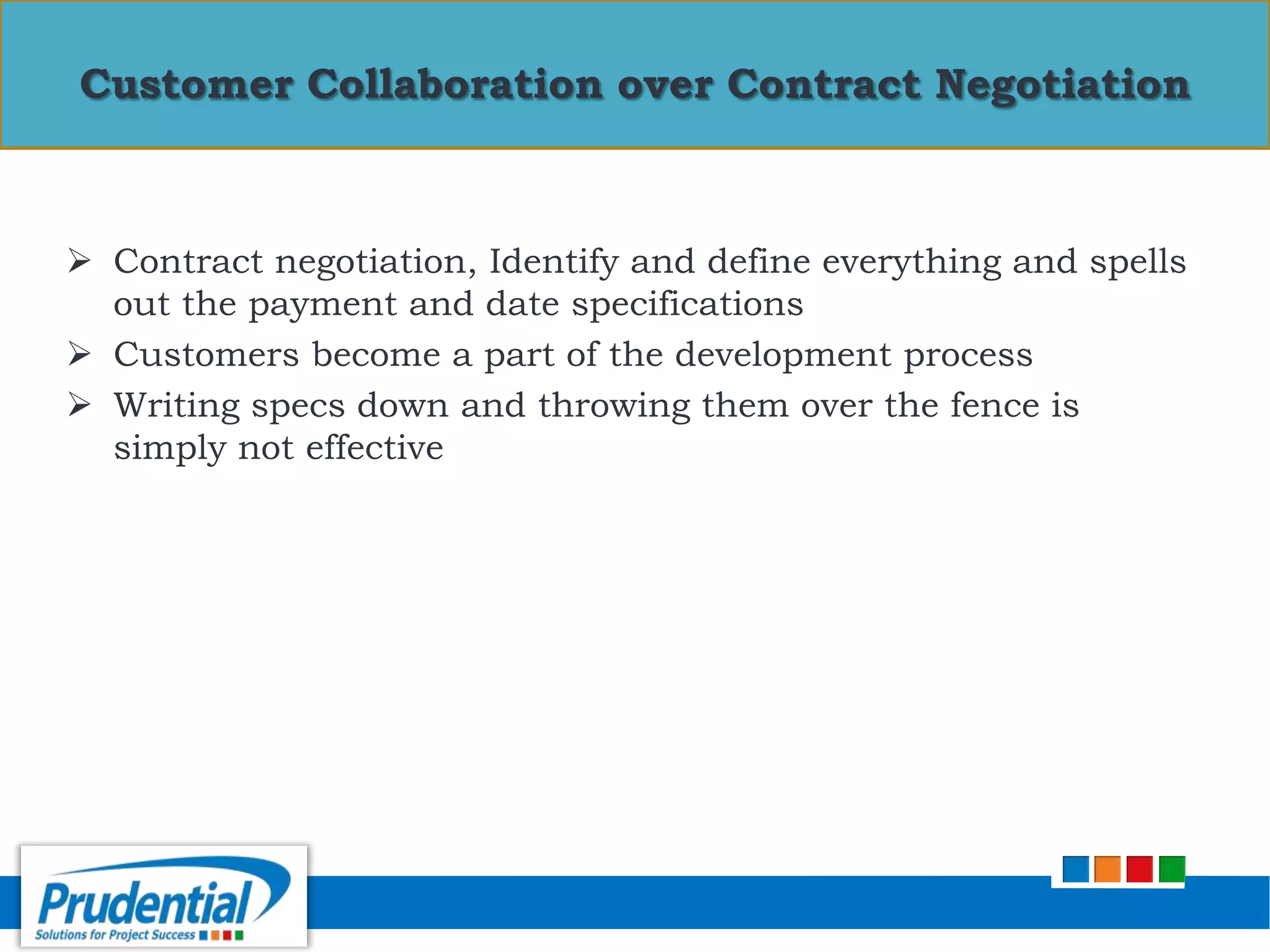 Contract negotiation, Identify and define everything and spells
out the payment and date specifications
 Customers become a part of the development process
 Writing specs down and throwing them over the fence is
simply not effective
Customer Collaboration over Contract Negotiation
 