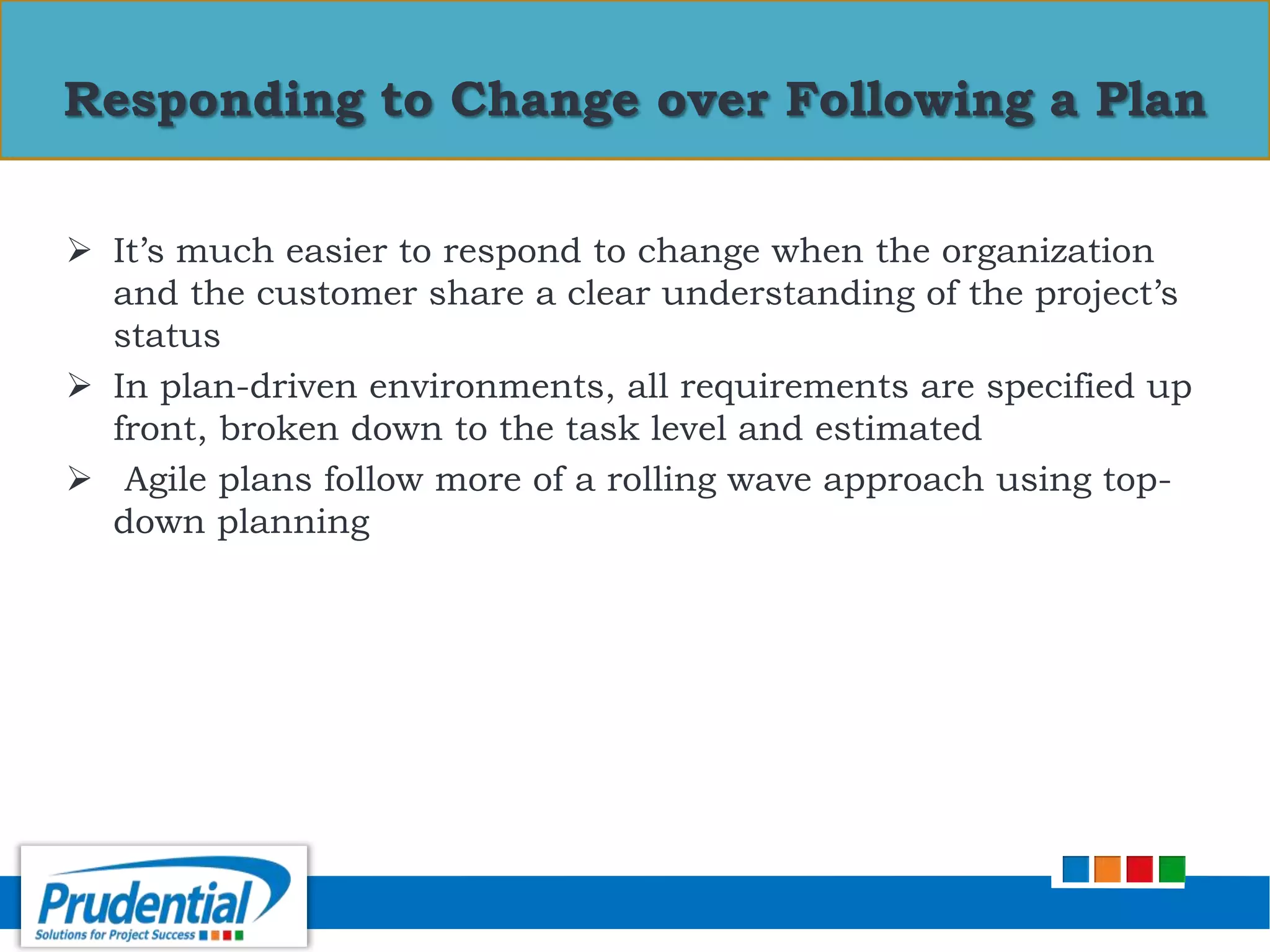  It’s much easier to respond to change when the organization
and the customer share a clear understanding of the project’s
status
 In plan-driven environments, all requirements are specified up
front, broken down to the task level and estimated
 Agile plans follow more of a rolling wave approach using top-
down planning
Responding to Change over Following a Plan
 