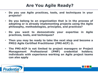 Are You Agile Ready?
• Do you use Agile practices, tools, and techniques in your
projects?
• Do you belong to an organization that is in the process of
adopting or is already implementing projects using the Agile
philosophy, methodologies, principles, and practices?
• Do you want to demonstrate your expertise in Agile
practices, tools, and techniques?
• Then you may be ready to take the next step and become a
PMI® Agile Certified Practitioner (PMI-ACP) ®.
• The PMI-ACP is not limited to project managers or Project
Management Professional (PMP) credential holders;
individuals with experience working on Agile project teams
can also apply
 