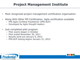 Project Management Institute
• Most recognized project management certification organization
• Along With Other PM Certification, Agile certification available
– PMI Agile Certified Practitioner (PMI-ACP)
– Developed by Agile thought leaders
• Just completed pilot program
– Pilot exams began in October
– Pilot ended November 30, 2011
– Results send out January 9, 2012
– PMI-ACP testing begins January 31, 2012
 