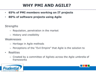 WHY PMI AND AGILE?
• 65% of PMI members working on IT projects
• 80% of software projects using Agile
Strengths
– Reputation, penetration in the market
– History and credibility
Weaknesses
– Heritage in Agile methods
– Perceptions of the “Evil Empire” that Agile is the solution to
• Realities
– Created by a committee of Agilists across the Agile umbrella of
frameworks
 